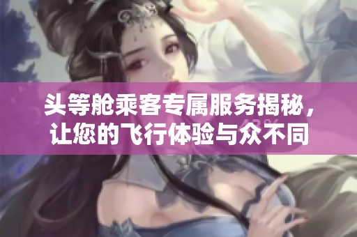 头等舱乘客专属服务揭秘，让您的飞行体验与众不同