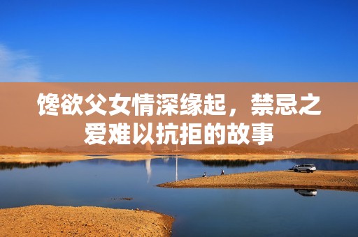 馋欲父女情深缘起，禁忌之爱难以抗拒的故事