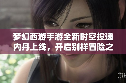 梦幻西游手游全新时空投递内丹上线，开启别样冒险之旅