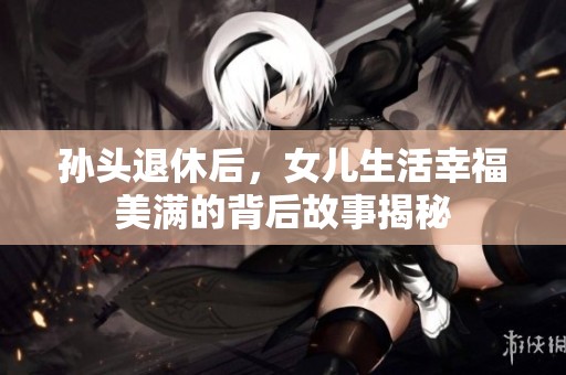 孙头退休后，女儿生活幸福美满的背后故事揭秘