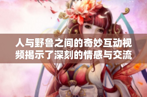 人与野鲁之间的奇妙互动视频揭示了深刻的情感与交流