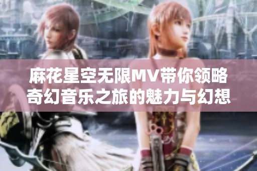 麻花星空无限MV带你领略奇幻音乐之旅的魅力与幻想