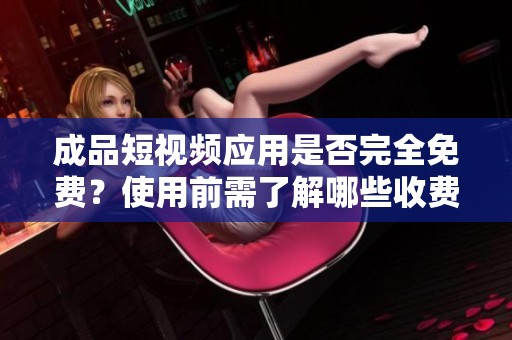 成品短视频应用是否完全免费？使用前需了解哪些收费信息