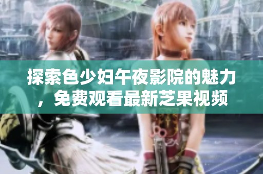 探索色少妇午夜影院的魅力，免费观看最新芝果视频