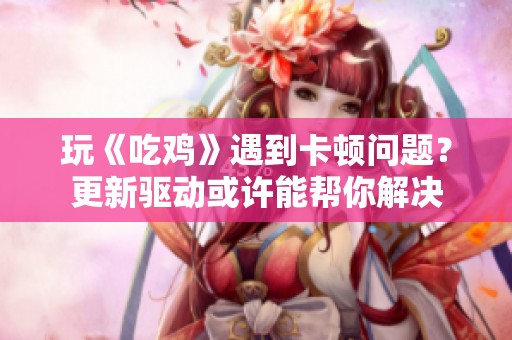 玩《吃鸡》遇到卡顿问题？更新驱动或许能帮你解决