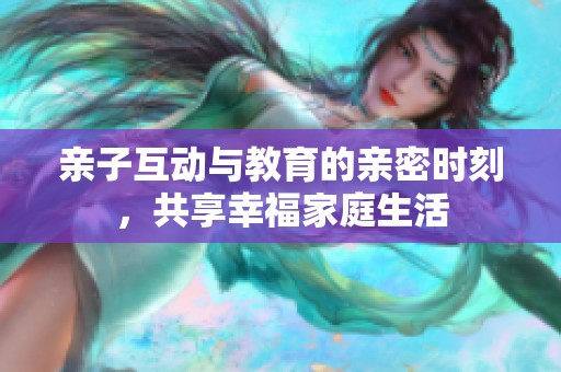 亲子互动与教育的亲密时刻，共享幸福家庭生活