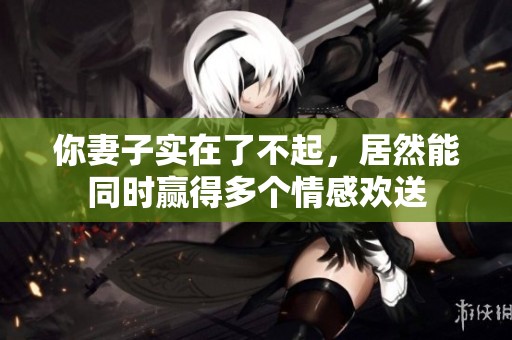 你妻子实在了不起，居然能同时赢得多个情感欢送