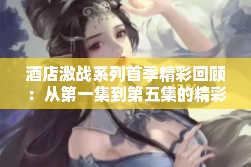 酒店激战系列首季精彩回顾：从第一集到第五集的精彩瞬间解析