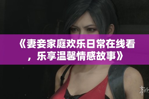 《妻妾家庭欢乐日常在线看，乐享温馨情感故事》