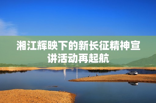 湘江辉映下的新长征精神宣讲活动再起航