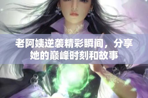老阿姨逆袭精彩瞬间，分享她的巅峰时刻和故事