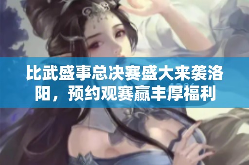 比武盛事总决赛盛大来袭洛阳，预约观赛赢丰厚福利
