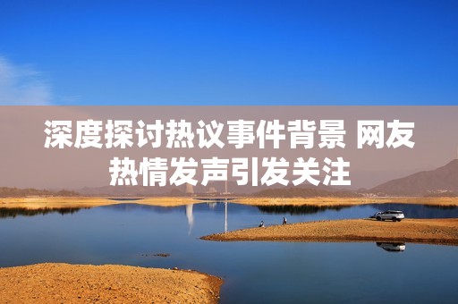 深度探讨热议事件背景 网友热情发声引发关注