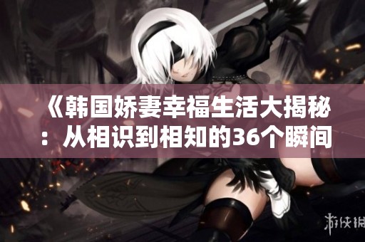 《韩国娇妻幸福生活大揭秘：从相识到相知的36个瞬间》