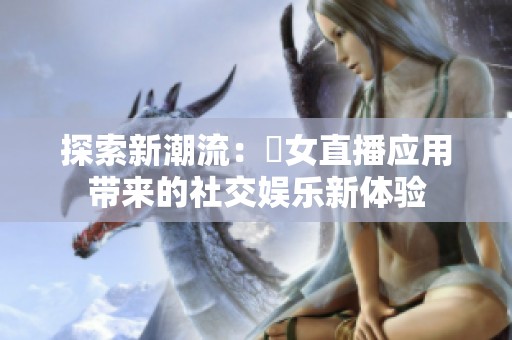 探索新潮流：祼女直播应用带来的社交娱乐新体验