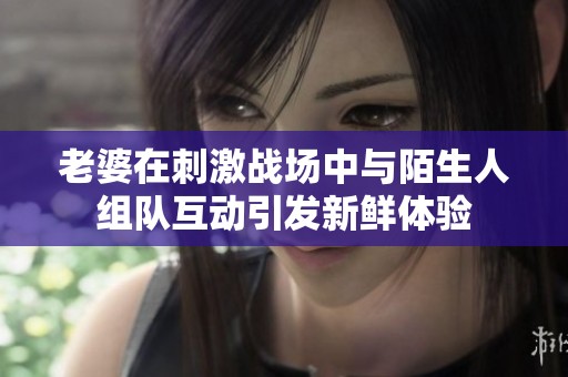 老婆在刺激战场中与陌生人组队互动引发新鲜体验