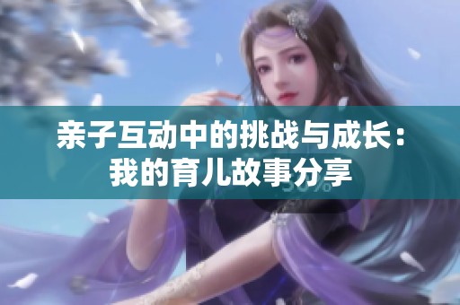 亲子互动中的挑战与成长：我的育儿故事分享