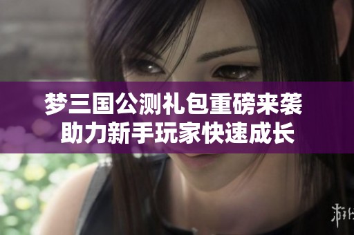 梦三国公测礼包重磅来袭 助力新手玩家快速成长