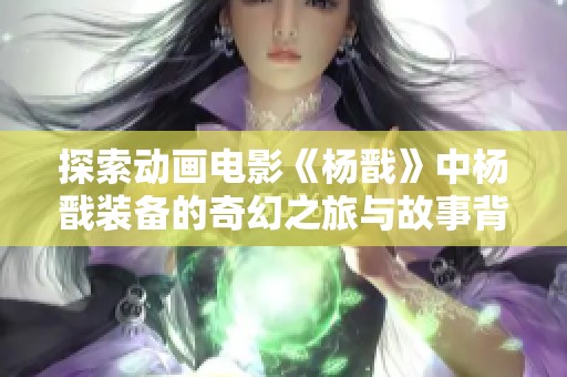探索动画电影《杨戬》中杨戬装备的奇幻之旅与故事背后秘密