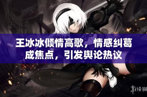 王冰冰倾情高歌，情感纠葛成焦点，引发舆论热议