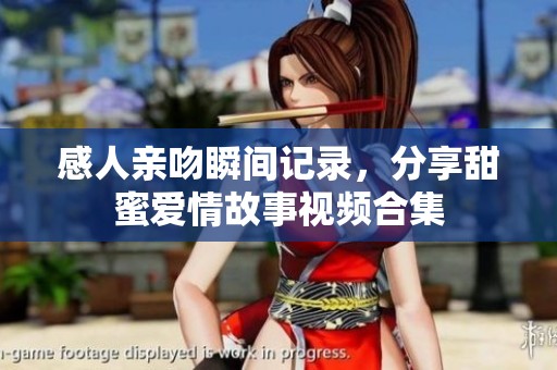 感人亲吻瞬间记录，分享甜蜜爱情故事视频合集