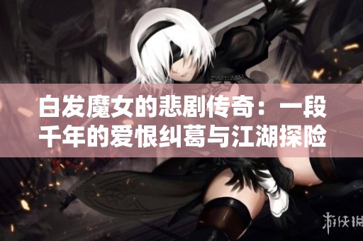 白发魔女的悲剧传奇：一段千年的爱恨纠葛与江湖探险