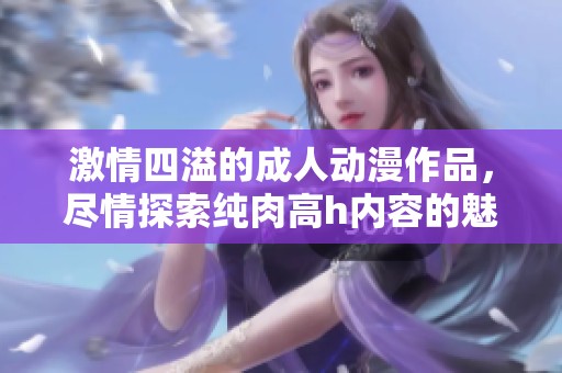 激情四溢的成人动漫作品，尽情探索纯肉高h内容的魅力与魅惑