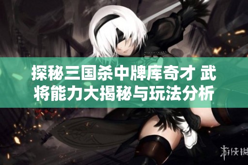 探秘三国杀中牌库奇才 武将能力大揭秘与玩法分析