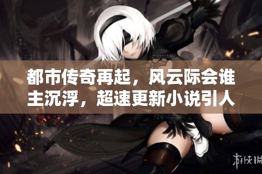 都市传奇再起，风云际会谁主沉浮，超速更新小说引人入胜