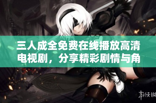 三人成全免费在线播放高清电视剧，分享精彩剧情与角色解析