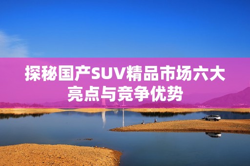 探秘国产SUV精品市场六大亮点与竞争优势