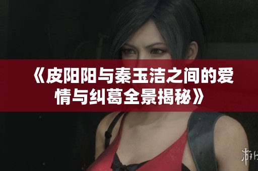 《皮阳阳与秦玉洁之间的爱情与纠葛全景揭秘》