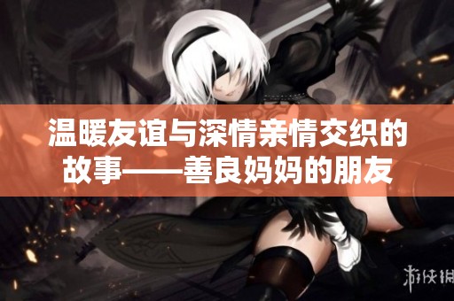温暖友谊与深情亲情交织的故事——善良妈妈的朋友