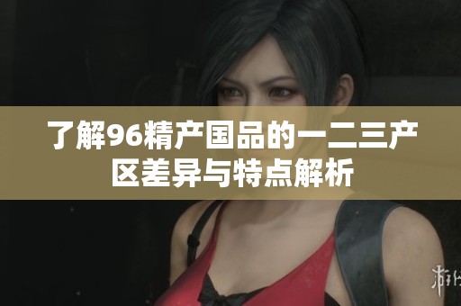 了解96精产国品的一二三产区差异与特点解析