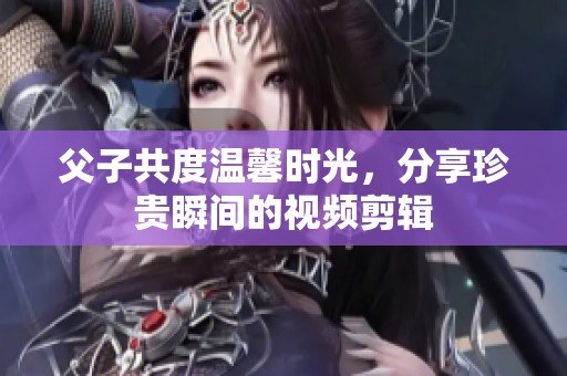 父子共度温馨时光，分享珍贵瞬间的视频剪辑