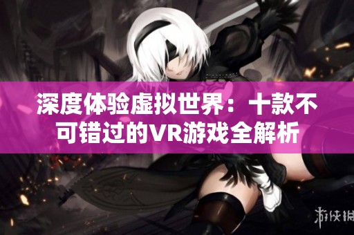 深度体验虚拟世界：十款不可错过的VR游戏全解析