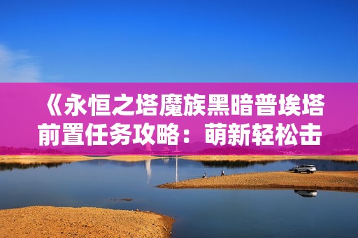 《永恒之塔魔族黑暗普埃塔前置任务攻略：萌新轻松击败S级BOSS》