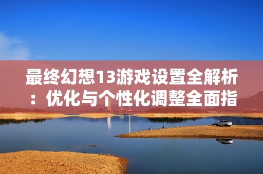 最终幻想13游戏设置全解析：优化与个性化调整全面指南