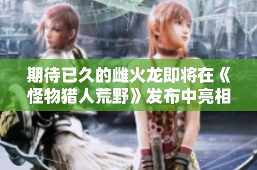 期待已久的雌火龙即将在《怪物猎人荒野》发布中亮相
