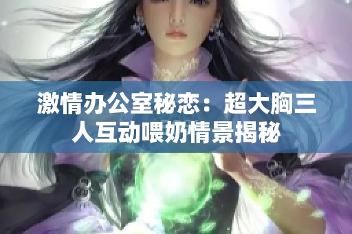 激情办公室秘恋：超大胸三人互动喂奶情景揭秘