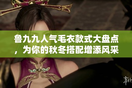 鲁九九人气毛衣款式大盘点，为你的秋冬搭配增添风采