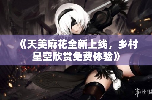 《天美麻花全新上线，乡村星空欣赏免费体验》