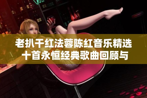 老扒干红法蓉陈红音乐精选 十首永恒经典歌曲回顾与分享