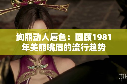 绚丽动人唇色：回顾1981年美丽嘴唇的流行趋势