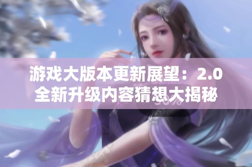 游戏大版本更新展望：2.0全新升级内容猜想大揭秘