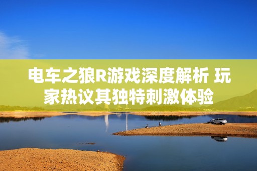 电车之狼R游戏深度解析 玩家热议其独特刺激体验
