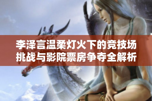 李泽言温柔灯火下的竞技场挑战与影院票房争夺全解析