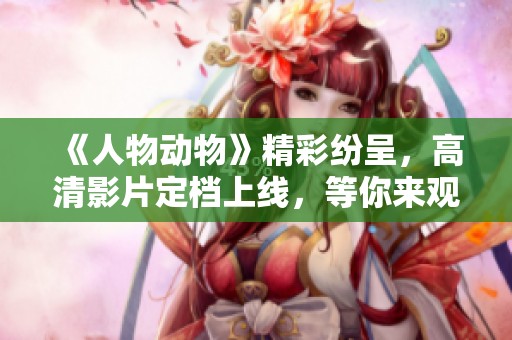 《人物动物》精彩纷呈，高清影片定档上线，等你来观看！