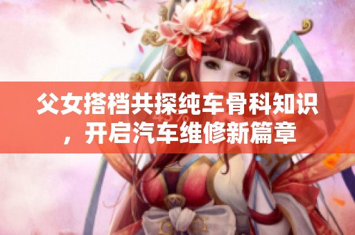 父女搭档共探纯车骨科知识，开启汽车维修新篇章