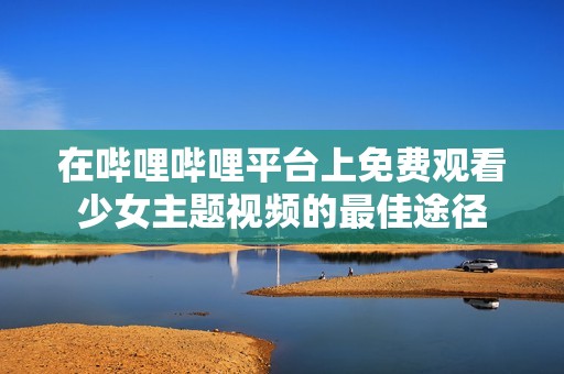 在哔哩哔哩平台上免费观看少女主题视频的最佳途径